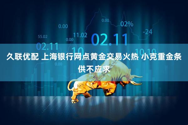 久联优配 上海银行网点黄金交易火热 小克重金条供不应求