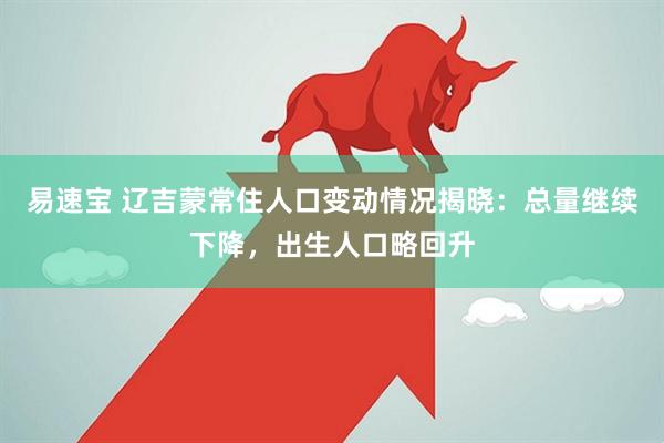 易速宝 辽吉蒙常住人口变动情况揭晓：总量继续下降，出生人口略回升