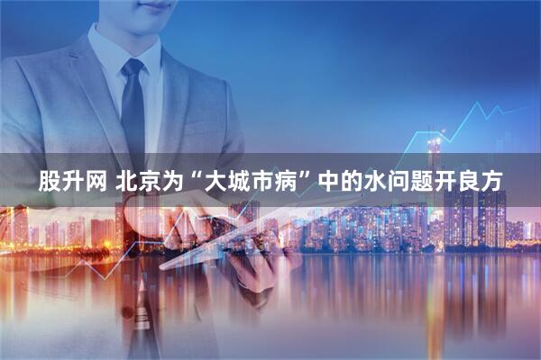 股升网 北京为“大城市病”中的水问题开良方
