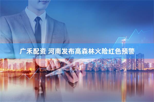 广禾配资 河南发布高森林火险红色预警