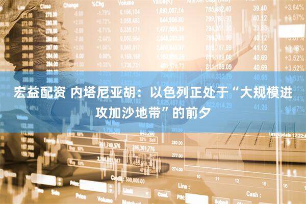 宏益配资 内塔尼亚胡：以色列正处于“大规模进攻加沙地带”的前夕