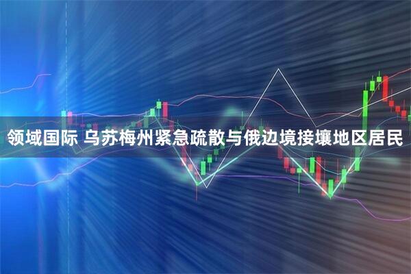领域国际 乌苏梅州紧急疏散与俄边境接壤地区居民