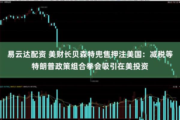易云达配资 美财长贝森特兜售押注美国：减税等特朗普政策组合拳会吸引在美投资