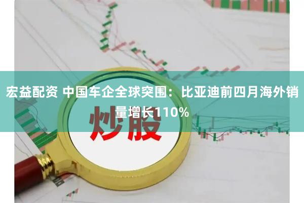宏益配资 中国车企全球突围：比亚迪前四月海外销量增长110%