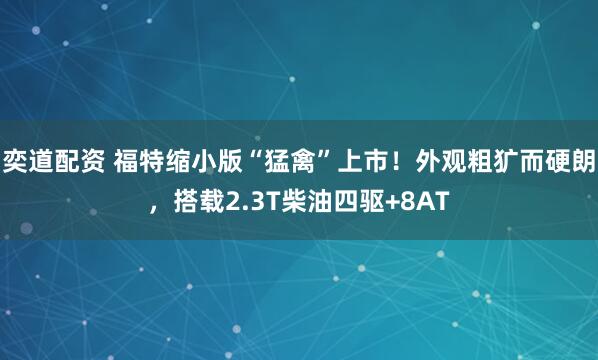 奕道配资 福特缩小版“猛禽”上市！外观粗犷而硬朗，搭载2.3T柴油四驱+8AT