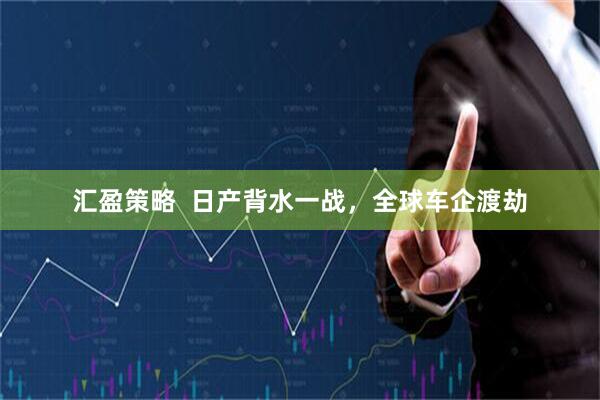 汇盈策略  日产背水一战，全球车企渡劫