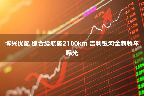 博兴优配 综合续航破2100km 吉利银河全新轿车曝光