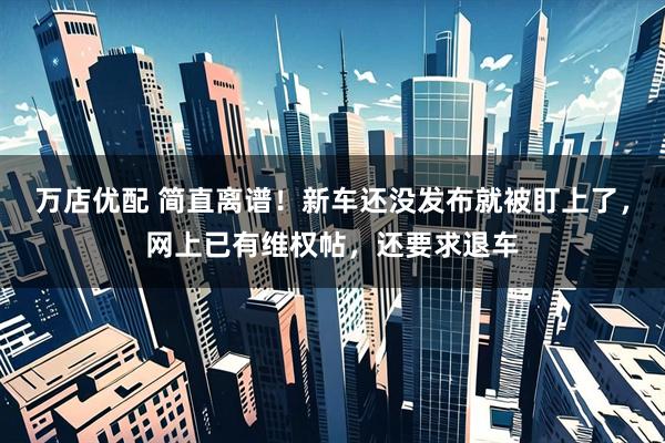 万店优配 简直离谱！新车还没发布就被盯上了，网上已有维权帖，还要求退车
