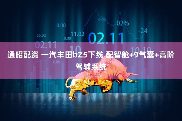 通昭配资 一汽丰田bZ5下线 配智舱+9气囊+高阶驾辅系统