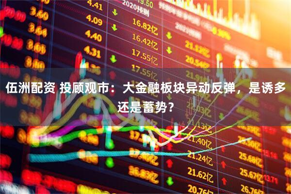 伍洲配资 投顾观市：大金融板块异动反弹，是诱多还是蓄势？