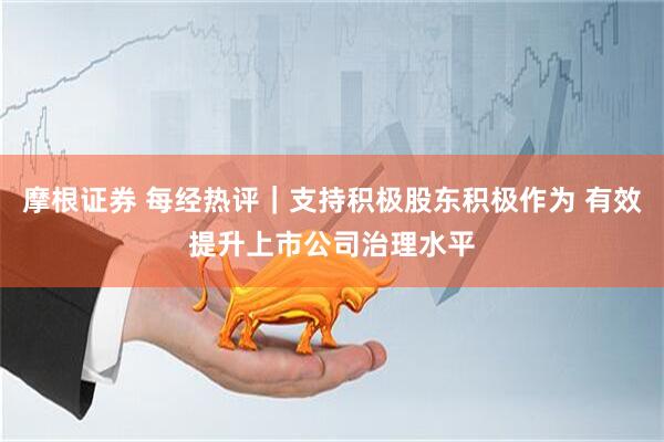 摩根证券 每经热评｜支持积极股东积极作为 有效提升上市公司治理水平