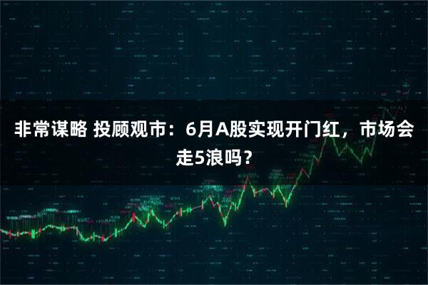 非常谋略 投顾观市：6月A股实现开门红，市场会走5浪吗？