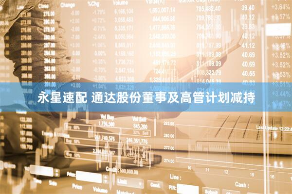永星速配 通达股份董事及高管计划减持