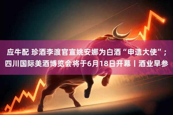 应牛配 珍酒李渡官宣姚安娜为白酒“申遗大使”；四川国际美酒博览会将于6月18日开幕丨酒业早参