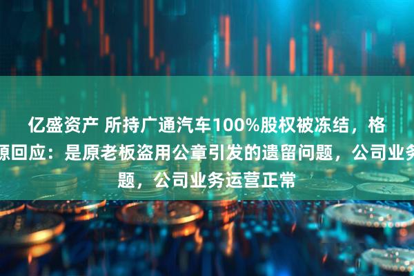 亿盛资产 所持广通汽车100%股权被冻结，格力钛新能源回应：是原老板盗用公章引发的遗留问题，公司业务运营正常