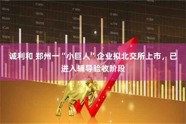 诚利和 郑州一“小巨人”企业拟北交所上市，已进入辅导验收阶段