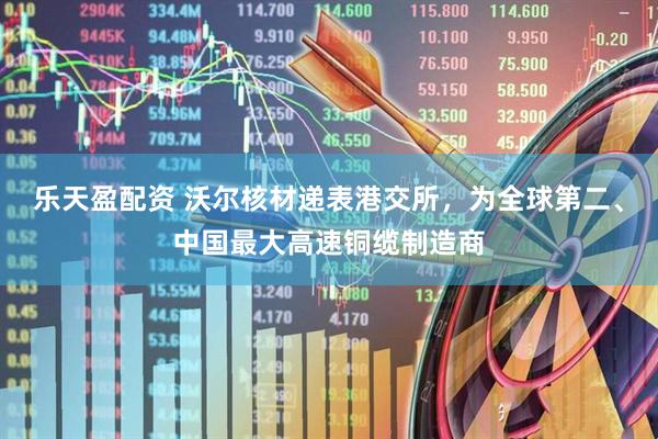 乐天盈配资 沃尔核材递表港交所，为全球第二、中国最大高速铜缆制造商