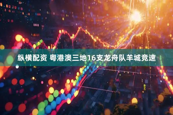 纵横配资 粤港澳三地16支龙舟队羊城竞速