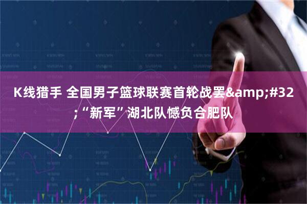 K线猎手 全国男子篮球联赛首轮战罢&#32;“新军”湖北队憾负合肥队