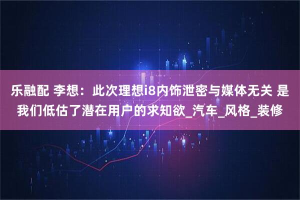 乐融配 李想：此次理想i8内饰泄密与媒体无关 是我们低估了潜在用户的求知欲_汽车_风格_装修