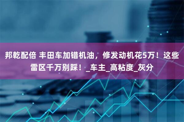 邦乾配倍 丰田车加错机油，修发动机花5万！这些雷区千万别踩！_车主_高粘度_灰分