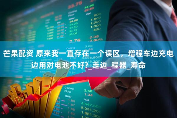 芒果配资 原来我一直存在一个误区，增程车边充电边用对电池不好?_走边_程器_寿命