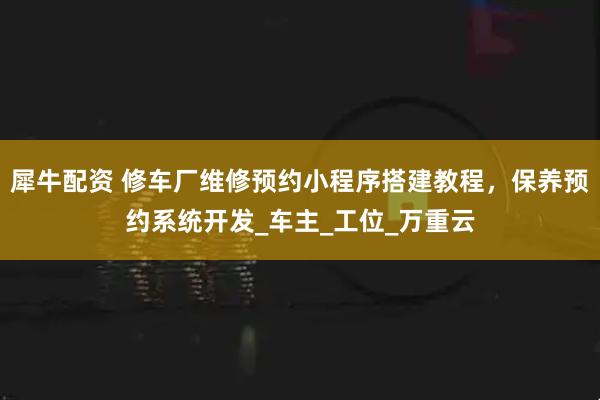 犀牛配资 修车厂维修预约小程序搭建教程，保养预约系统开发_车主_工位_万重云