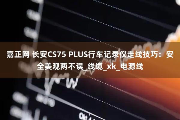 嘉正网 长安CS75 PLUS行车记录仪走线技巧：安全美观两不误_线缆_xk_电源线
