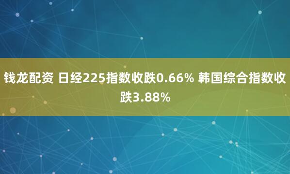 钱龙配资 日经225指数收跌0.66% 韩国综合指数收跌3.88%
