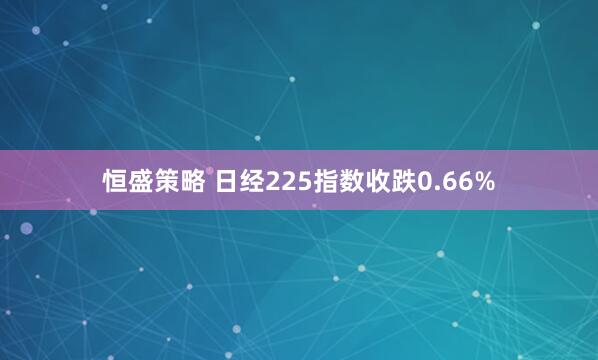 恒盛策略 日经225指数收跌0.66%