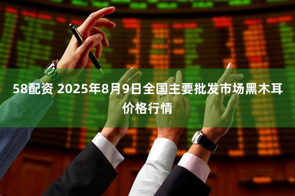 58配资 2025年8月9日全国主要批发市场黑木耳价格行情