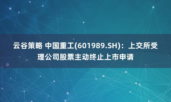 云谷策略 中国重工(601989.SH)：上交所受理公司股票主动终止上市申请