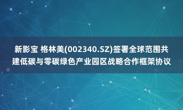 新影宝 格林美(002340.SZ)签署全球范围共建低碳与零碳绿色产业园区战略合作框架协议