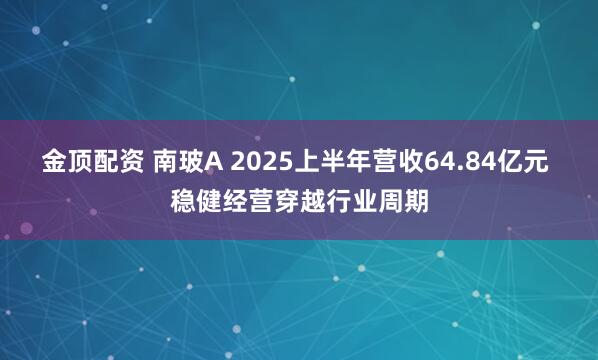 金顶配资 南玻A 2025上半年营收64.84亿元 稳健经营穿越行业周期