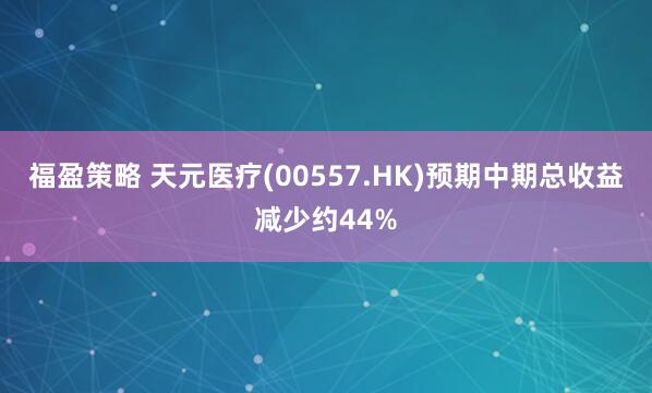 福盈策略 天元医疗(00557.HK)预期中期总收益减少约44%