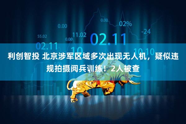 利创智投 北京涉军区域多次出现无人机，疑似违规拍摄阅兵训练！2人被查