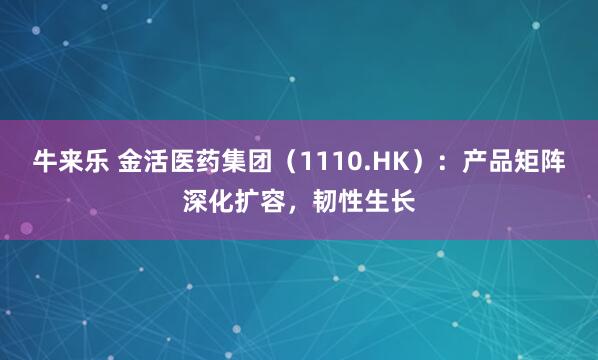 牛来乐 金活医药集团（1110.HK）：产品矩阵深化扩容，韧性生长
