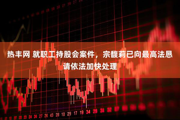 热丰网 就职工持股会案件，宗馥莉已向最高法恳请依法加快处理