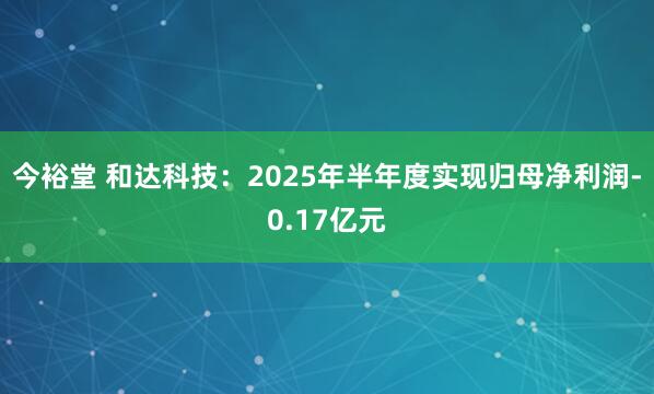 今裕堂 和达科技：2025年半年度实现归母净利润-0.17亿元