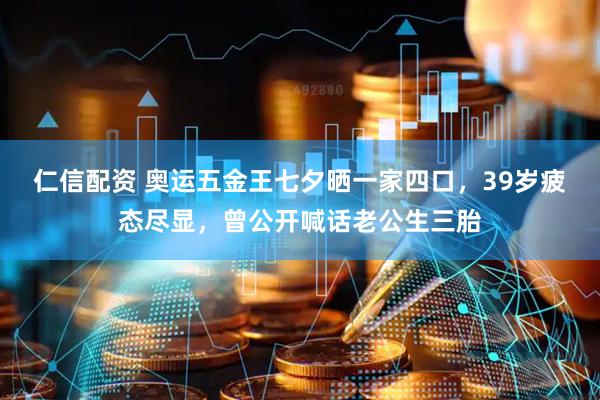 仁信配资 奥运五金王七夕晒一家四口，39岁疲态尽显，曾公开喊话老公生三胎