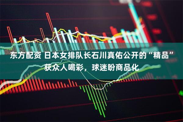 东方配资 日本女排队长石川真佑公开的“精品”获众人喝彩，球迷盼商品化