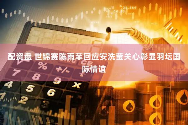 配资盘 世锦赛陈雨菲回应安洗莹关心彰显羽坛国际情谊