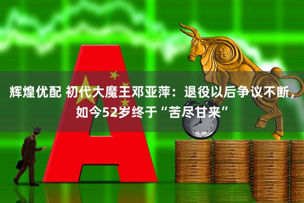 辉煌优配 初代大魔王邓亚萍：退役以后争议不断，如今52岁终于“苦尽甘来”