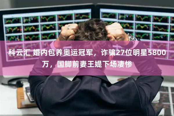 科云汇 婚内包养奥运冠军，诈骗27位明星5800万，国脚前妻王媞下场凄惨