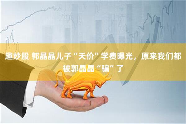 趣炒股 郭晶晶儿子“天价”学费曝光，原来我们都被郭晶晶“骗”了