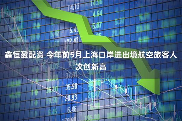 鑫恒盈配资 今年前5月上海口岸进出境航空旅客人次创新高