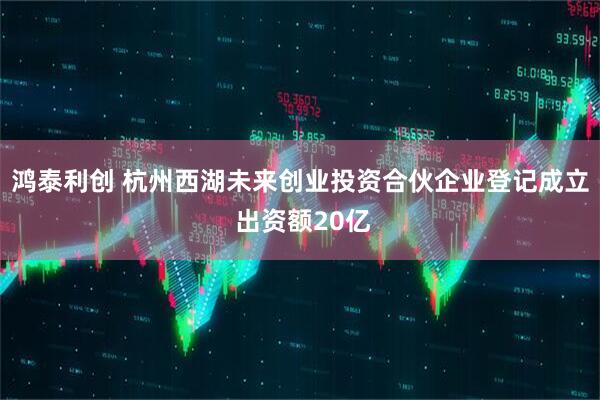 鸿泰利创 杭州西湖未来创业投资合伙企业登记成立 出资额20亿
