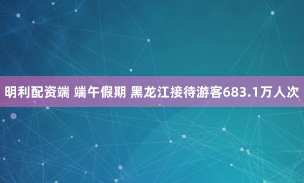 明利配资端 端午假期 黑龙江接待游客683.1万人次