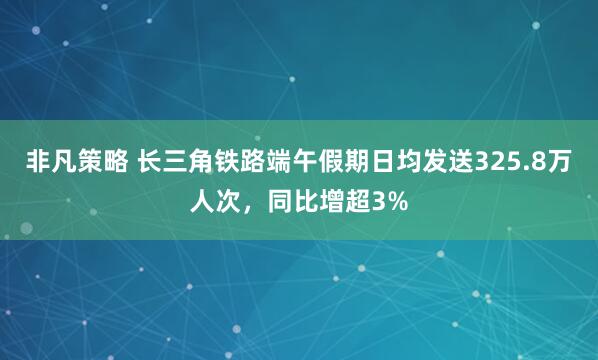 非凡策略 长三角铁路端午假期日均发送325.8万人次，同比增超3%