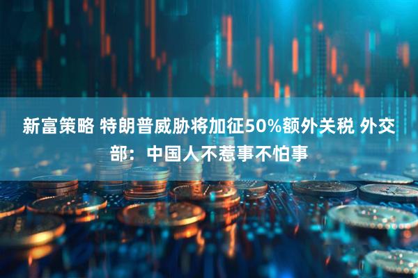 新富策略 特朗普威胁将加征50%额外关税 外交部：中国人不惹事不怕事
